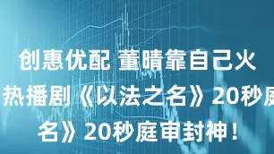 创惠优配 董晴靠自己火出圈了，热播剧《以法之名》20秒庭审封神！