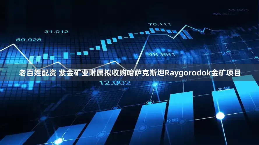 老百姓配资 紫金矿业附属拟收购哈萨克斯坦Raygorodok金矿项目