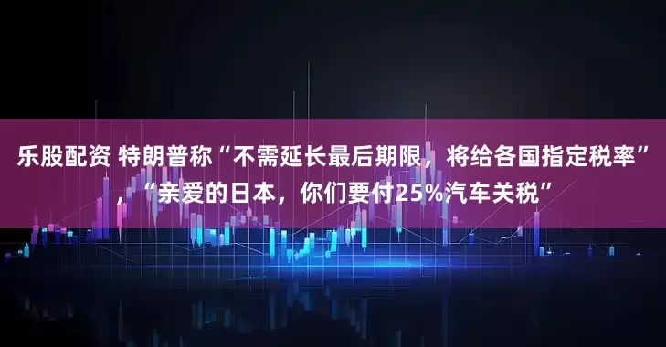 乐股配资 特朗普称“不需延长最后期限，将给各国指定税率”，“亲爱的日本，你们要付25%汽车关税”