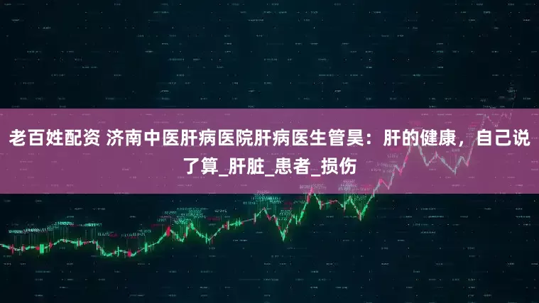 老百姓配资 济南中医肝病医院肝病医生管昊：肝的健康，自己说了算_肝脏_患者_损伤