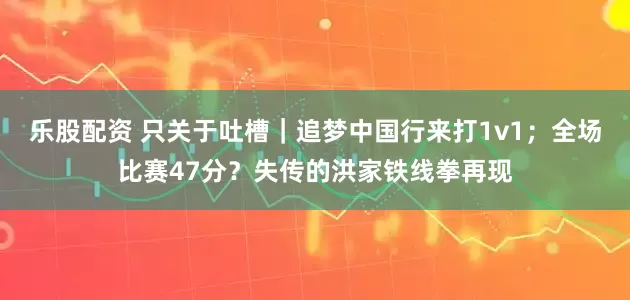 乐股配资 只关于吐槽｜追梦中国行来打1v1；全场比赛47分？失传的洪家铁线拳再现