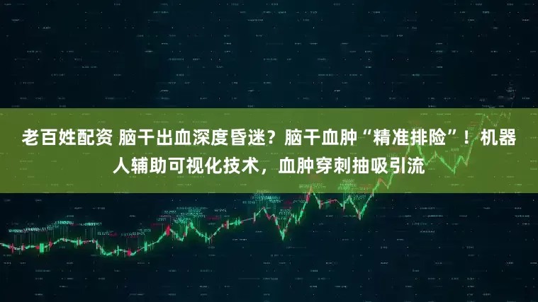 老百姓配资 脑干出血深度昏迷？脑干血肿“精准排险”！机器人辅助可视化技术，血肿穿刺抽吸引流