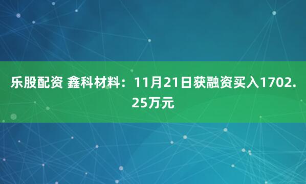乐股配资 鑫科材料：11月21日获融资买入1702.25万元