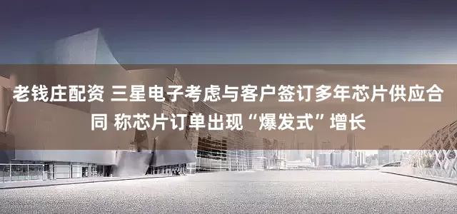 老钱庄配资 三星电子考虑与客户签订多年芯片供应合同 称芯片订单出现“爆发式”增长