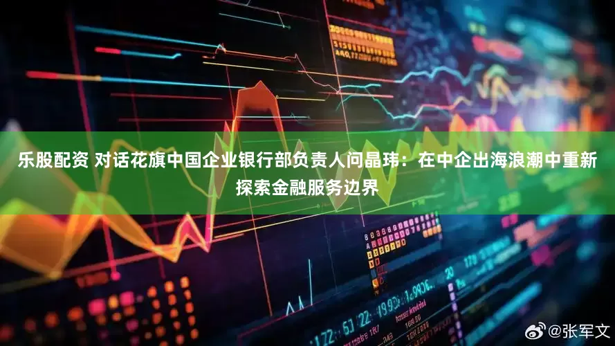 乐股配资 对话花旗中国企业银行部负责人问晶玮：在中企出海浪潮中重新探索金融服务边界