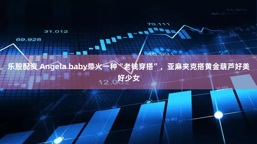 乐股配资 Angela baby带火一种“老钱穿搭”，亚麻夹克搭黄金葫芦好美好少女